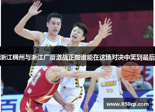 浙江稠州与浙江广厦激战正酣谁能在这场对决中笑到最后